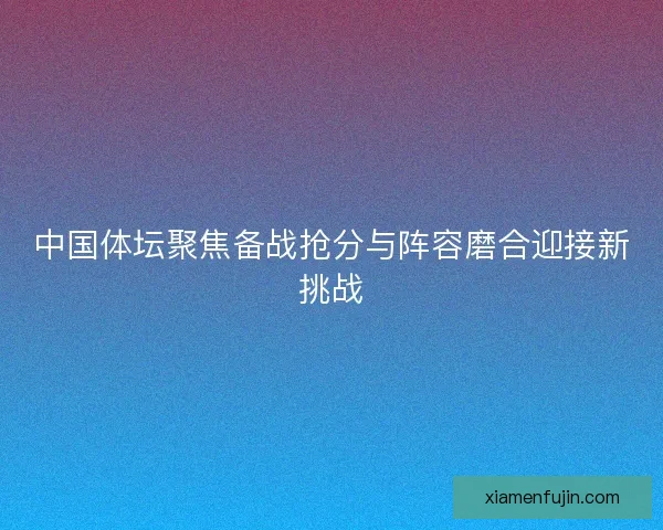 中国体坛聚焦备战抢分与阵容磨合迎接新挑战