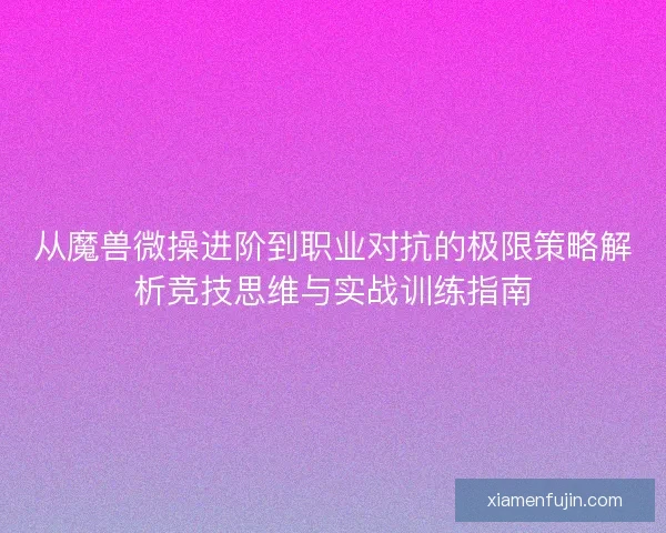 从魔兽微操进阶到职业对抗的极限策略解析竞技思维与实战训练指南