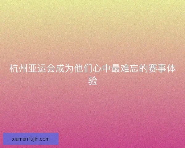 杭州亚运会成为他们心中最难忘的赛事体验