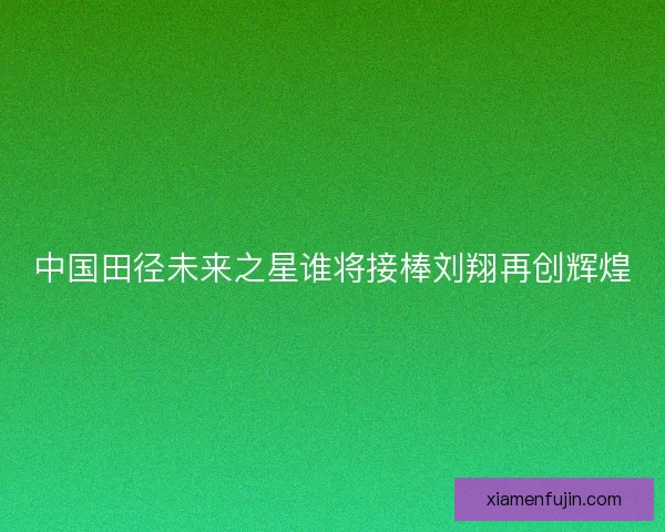 中国田径未来之星谁将接棒刘翔再创辉煌