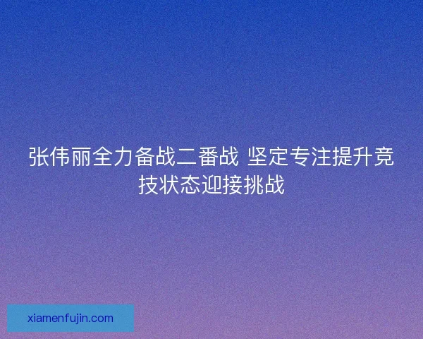张伟丽全力备战二番战 坚定专注提升竞技状态迎接挑战